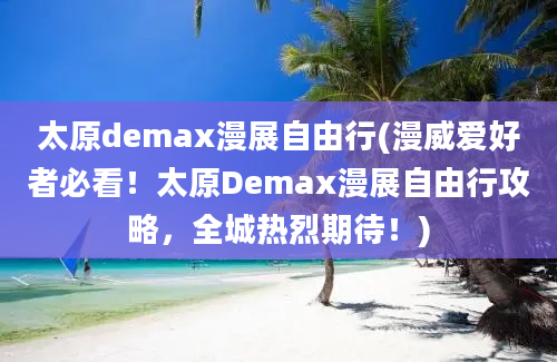 太原demax漫展自由行(漫威爱好者必看！太原Demax漫展自由行攻略，全城热烈期待！)