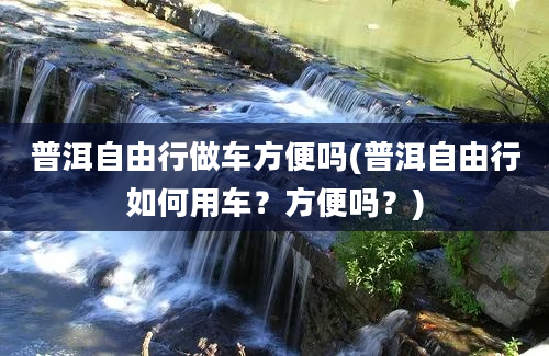 普洱自由行做车方便吗(普洱自由行如何用车？方便吗？)