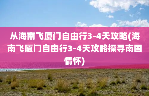 从海南飞厦门自由行3-4天攻略(海南飞厦门自由行3-4天攻略探寻南国情怀)