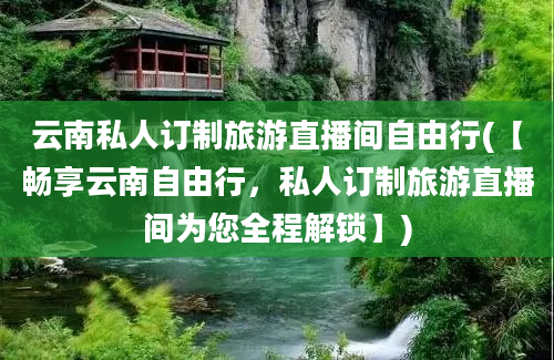 云南私人订制旅游直播间自由行(【畅享云南自由行，私人订制旅游直播间为您全程解锁】)