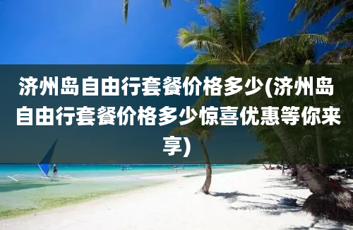 济州岛自由行套餐价格多少(济州岛自由行套餐价格多少惊喜优惠等你来享)