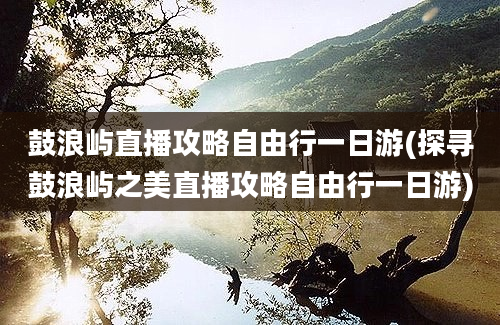 鼓浪屿直播攻略自由行一日游(探寻鼓浪屿之美直播攻略自由行一日游)