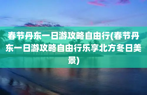 春节丹东一日游攻略自由行(春节丹东一日游攻略自由行乐享北方冬日美景)