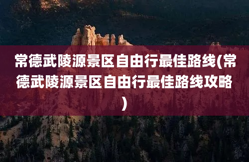 常德武陵源景区自由行最佳路线(常德武陵源景区自由行最佳路线攻略)