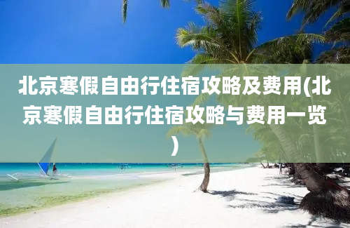 北京寒假自由行住宿攻略及费用(北京寒假自由行住宿攻略与费用一览)