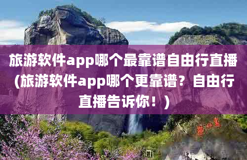 旅游软件app哪个最靠谱自由行直播(旅游软件app哪个更靠谱？自由行直播告诉你！)