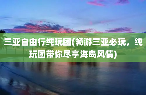 三亚自由行纯玩团(畅游三亚必玩，纯玩团带你尽享海岛风情)