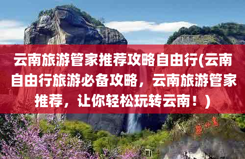 云南旅游管家推荐攻略自由行(云南自由行旅游必备攻略，云南旅游管家推荐，让你轻松玩转云南！)