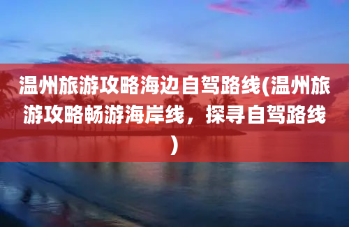 温州旅游攻略海边自驾路线(温州旅游攻略畅游海岸线，探寻自驾路线)