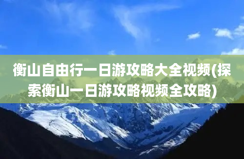 衡山自由行一日游攻略大全视频(探索衡山一日游攻略视频全攻略)