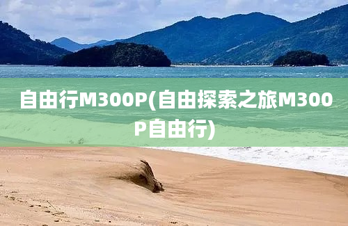 自由行M300P(自由探索之旅M300P自由行)