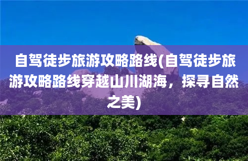 自驾徒步旅游攻略路线(自驾徒步旅游攻略路线穿越山川湖海，探寻自然之美)