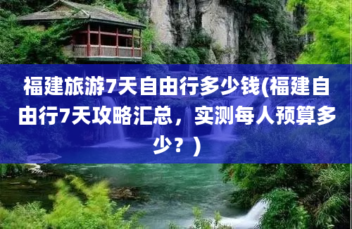 福建旅游7天自由行多少钱(福建自由行7天攻略汇总，实测每人预算多少？)