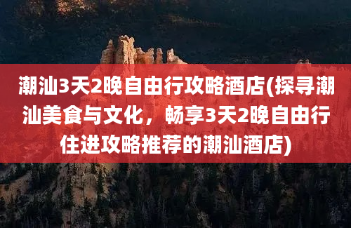 潮汕3天2晚自由行攻略酒店(探寻潮汕美食与文化，畅享3天2晚自由行住进攻略推荐的潮汕酒店)