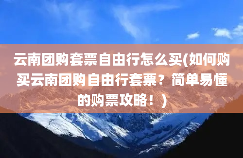 云南团购套票自由行怎么买(如何购买云南团购自由行套票？简单易懂的购票攻略！)