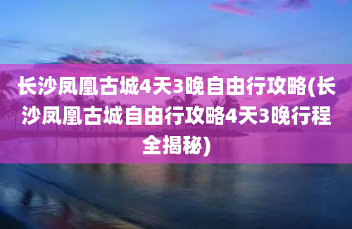 长沙凤凰古城4天3晚自由行攻略(长沙凤凰古城自由行攻略4天3晚行程全揭秘)