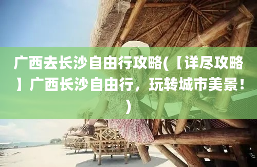 广西去长沙自由行攻略(【详尽攻略】广西长沙自由行，玩转城市美景！)