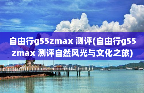 自由行g55zmax 测评(自由行g55zmax 测评自然风光与文化之旅)