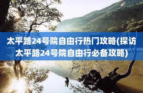 太平路24号院自由行热门攻略(探访太平路24号院自由行必备攻略)