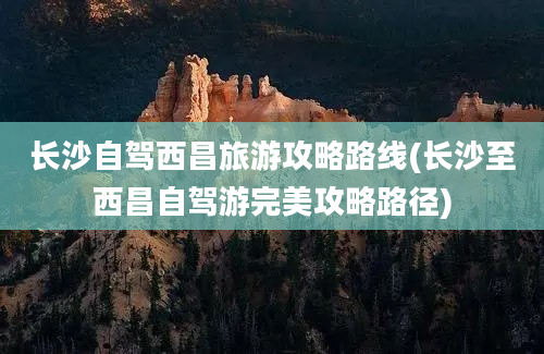 长沙自驾西昌旅游攻略路线(长沙至西昌自驾游完美攻略路径)