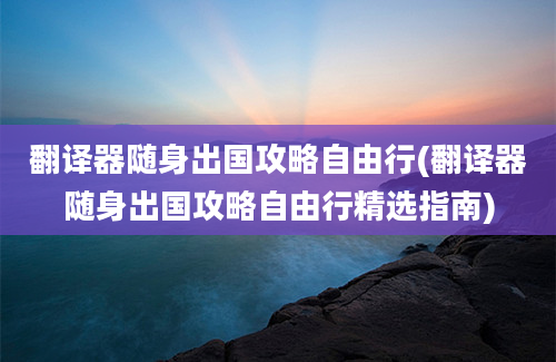 翻译器随身出国攻略自由行(翻译器随身出国攻略自由行精选指南)