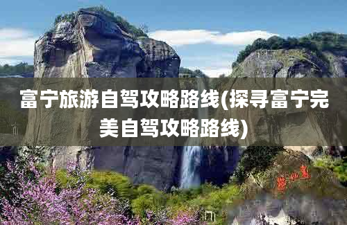 富宁旅游自驾攻略路线(探寻富宁完美自驾攻略路线)