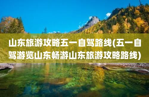 山东旅游攻略五一自驾路线(五一自驾游览山东畅游山东旅游攻略路线)