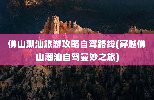 佛山潮汕旅游攻略自驾路线(穿越佛山潮汕自驾曼妙之旅)