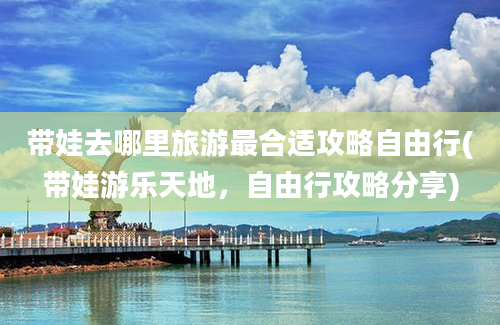 带娃去哪里旅游最合适攻略自由行(带娃游乐天地，自由行攻略分享)