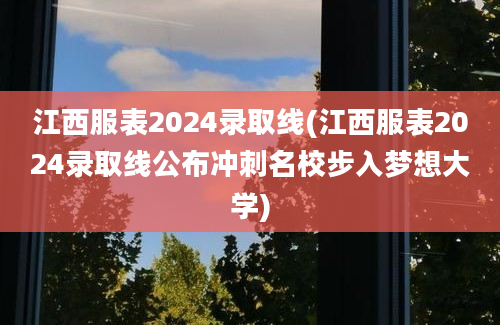 江西服表2024录取线(江西服表2024录取线公布冲刺名校步入梦想大学)