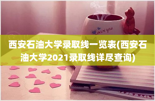 西安石油大学录取线一览表(西安石油大学2021录取线详尽查询)