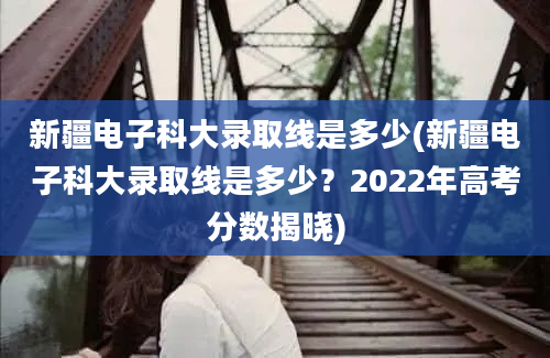 新疆电子科大录取线是多少(新疆电子科大录取线是多少？2022年高考分数揭晓)