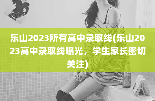 乐山2023所有高中录取线(乐山2023高中录取线曝光，学生家长密切关注)