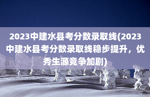 2023中建水县考分数录取线(2023中建水县考分数录取线稳步提升，优秀生源竞争加剧)