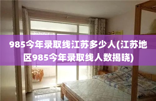 985今年录取线江苏多少人(江苏地区985今年录取线人数揭晓)