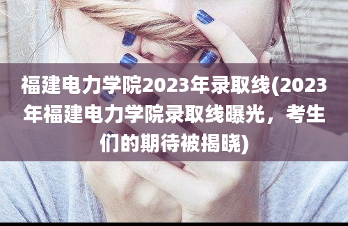 福建电力学院2023年录取线(2023年福建电力学院录取线曝光，考生们的期待被揭晓)