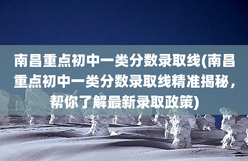 南昌重点初中一类分数录取线(南昌重点初中一类分数录取线精准揭秘，帮你了解最新录取政策)