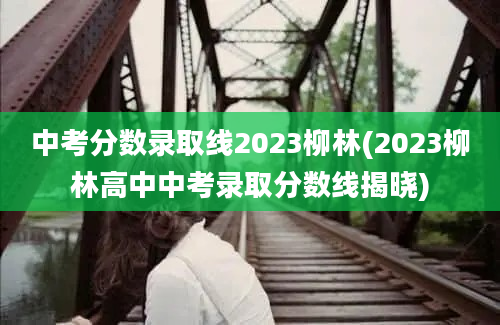 中考分数录取线2023柳林(2023柳林高中中考录取分数线揭晓)