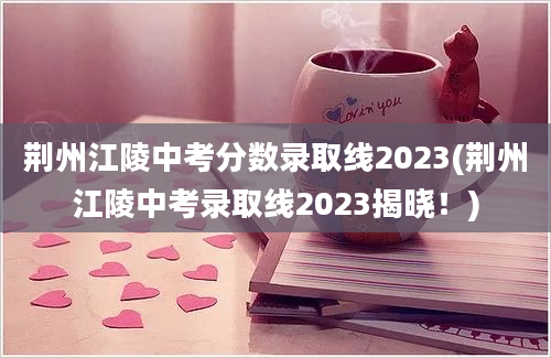荆州江陵中考分数录取线2023(荆州江陵中考录取线2023揭晓！)