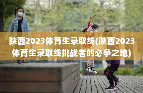 陕西2023体育生录取线(陕西2023体育生录取线挑战者的必争之地)