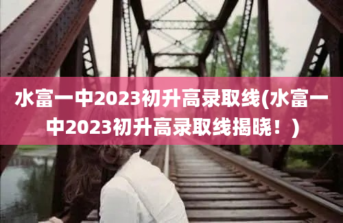 水富一中2023初升高录取线(水富一中2023初升高录取线揭晓！)