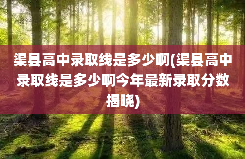 渠县高中录取线是多少啊(渠县高中录取线是多少啊今年最新录取分数揭晓)