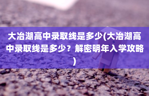 大冶湖高中录取线是多少(大冶湖高中录取线是多少？解密明年入学攻略)