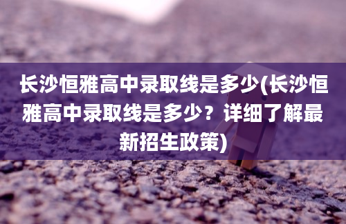 长沙恒雅高中录取线是多少(长沙恒雅高中录取线是多少？详细了解最新招生政策)