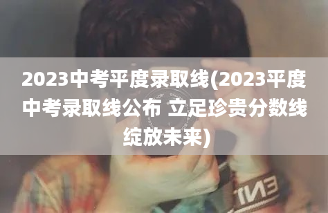 2023中考平度录取线(2023平度中考录取线公布 立足珍贵分数线 绽放未来)