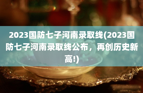 2023国防七子河南录取线(2023国防七子河南录取线公布，再创历史新高!)