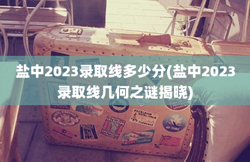 盐中2023录取线多少分(盐中2023录取线几何之谜揭晓)