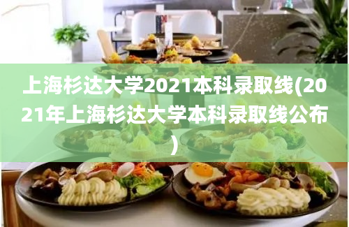 上海杉达大学2021本科录取线(2021年上海杉达大学本科录取线公布)