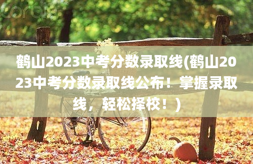鹤山2023中考分数录取线(鹤山2023中考分数录取线公布！掌握录取线，轻松择校！)