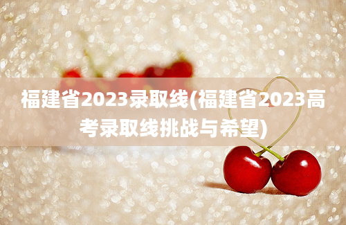 福建省2023录取线(福建省2023高考录取线挑战与希望)